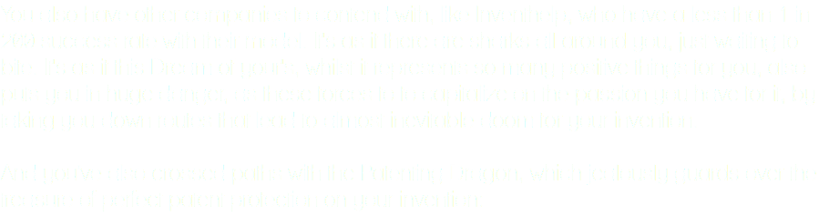 You also have other companies to contend with, like Inventhelp, who have a less than 1 in 200 success rate with their model. It's as if there are sharks all around you, just waiting to bite. It's as if this Dream of your's, whilst it represents so many positive things for you, also puts you in huge danger, as these forces to to capitalize on the passion you have for it, by taking you down routes that lead to almost inevitable doom for your invention. And you've also crossed paths with the Patenting Dragon, which jealously guards over the treasure of perfect patent protection on your invention: