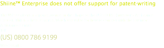 Shiine™ Enterprise does not offer support for patent-writing The USPTO offers a support avenue in the shape of the USPTO IAC (Inventor's Assistance Centre). This is a free resource. Watch the video for how to connect with the Inventor's Assistance Centre. Tel:
(US) 0800 786 9199
Web Details: